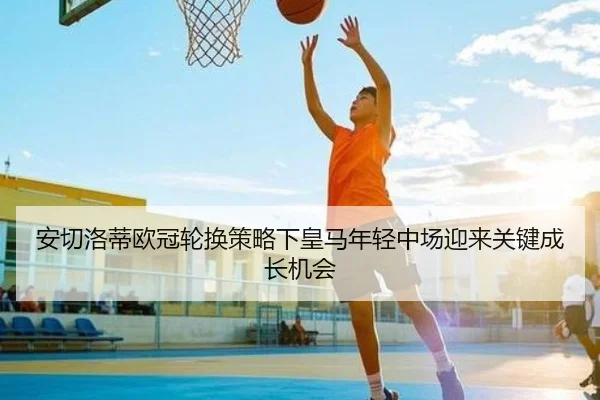 安切洛蒂欧冠轮换策略下皇马年轻中场迎来关键成长机会