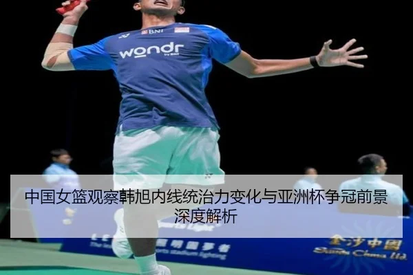 中国女篮观察韩旭内线统治力变化与亚洲杯争冠前景深度解析